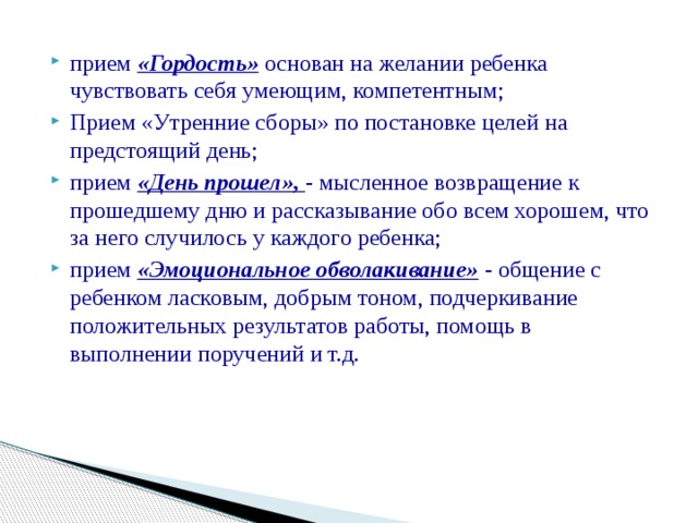 прием «Гордость» основан на желании ребенка чувствовать себя умеющим, компетентным; Прием «Утренние сборы» по постановке целей на предстоящий день; прием «День прошел», - мысленное возвращение к прошедшему дню и рассказывание обо всем хорошем, что за него случилось у каждого ребенка; прием «Эмоциональное обволакивание»