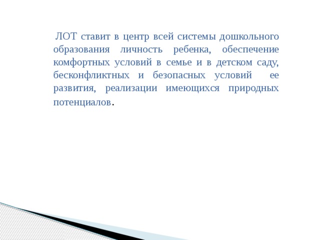 ЛОТ ставит в центр всей системы дошкольного образования личность ребенка, обеспечение комфортных условий в семье и в детском саду, бесконфликтных и безопасных условий ее развития, реализации имеющихся природных потенциалов .