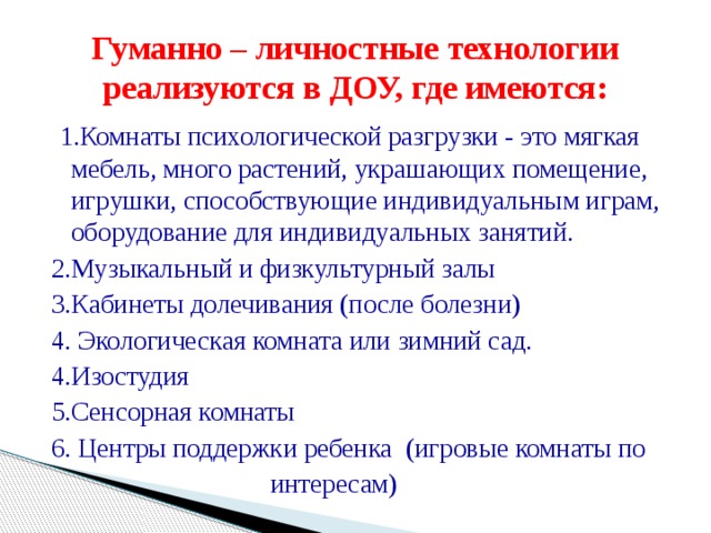 Гуманно – личностные технологии реализуются в ДОУ, где имеются:  1.Комнаты психологической разгрузки - это мягкая мебель, много растений, украшающих помещение, игрушки, способствующие индивидуальным играм, оборудование для индивидуальных занятий. 2.Музыкальный и физкультурный залы 3.Кабинеты долечивания (после болезни) 4. Экологическая комната или зимний сад. 4.Изостудия 5.Сенсорная комнаты 6. Центры поддержки ребенка (игровые комнаты по  интересам)