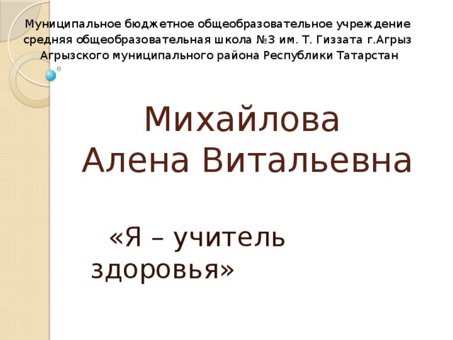 Муниципальное бюджетное общеобразовательное учреждение средняя общеобразовательная школа №3 им. Т. Гиззата г.Агрыз Агрызского муниципального района Республики Татарстан Михайлова  Алена Витальевна  «Я – учитель здоровья»