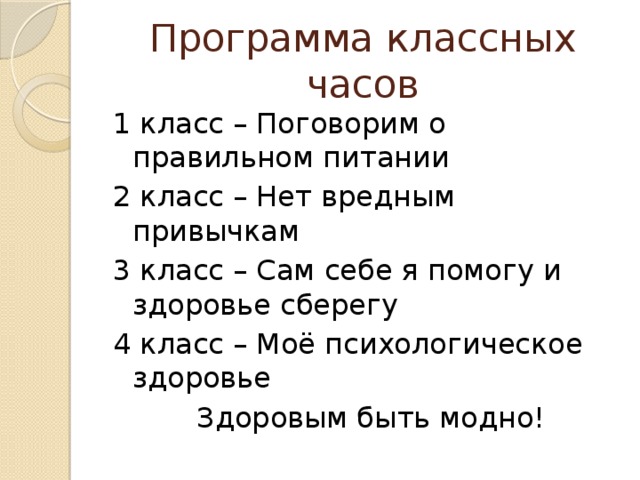 Программа классных часов 1 класс – Поговорим о правильном питании 2 класс – Нет вредным привычкам 3 класс – Сам себе я помогу и здоровье сберегу 4 класс – Моё психологическое здоровье    Здоровым быть модно!