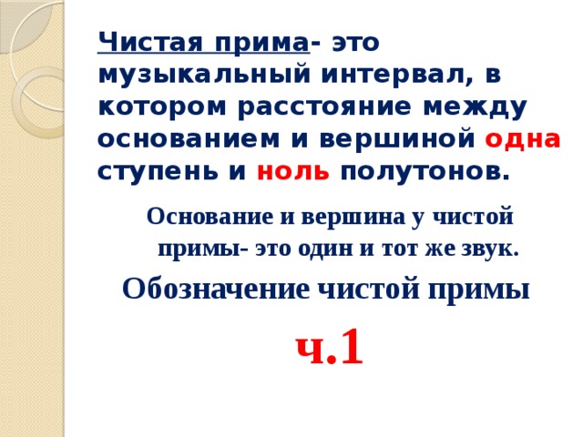 Чистая прима - это музыкальный интервал, в котором расстояние между основанием и вершиной одна ступень и ноль полутонов. Основание и вершина у чистой примы- это один и тот же звук. Обозначение чистой примы ч.1