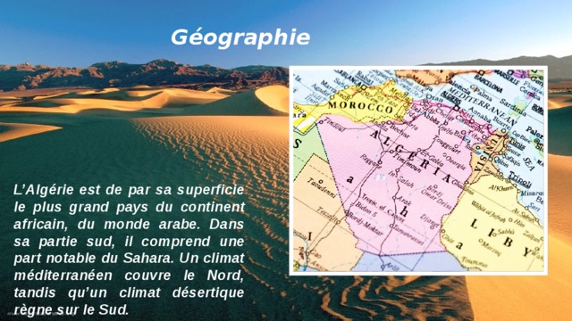 Géographie L’Algérie est de par sa superficie le plus grand pays du continent africain, du monde arabe. Dans sa partie sud, il comprend une part notable du Sahara. Un climat méditerranéen couvre le Nord, tandis qu’un climat désertique règne sur le Sud.