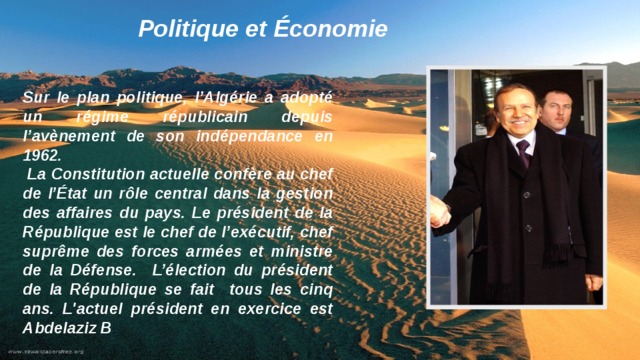 Politique et Économie Sur le plan politique, l’Algérie a adopté un régime républicain depuis l’avènement de son indépendance en 1962.  La Constitution actuelle confère au chef de l’État un rôle central dans la gestion des affaires du pays. Le président de la République est le chef de l’exécutif, chef suprême des forces armées et ministre de la Défense. L’élection du président de la République se fait tous les cinq ans. L'actuel président en exercice est Abdelaziz B