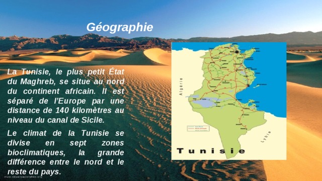 Géographie La Tunisie, le plus petit État du Maghreb, se situe au nord du continent africain. Il est séparé de l’Europe par une distance de 140 kilomètres au niveau du canal de Sicile. Le climat de la Tunisie se divise en sept zones bioclimatiques, la grande différence entre le nord et le reste du pays.