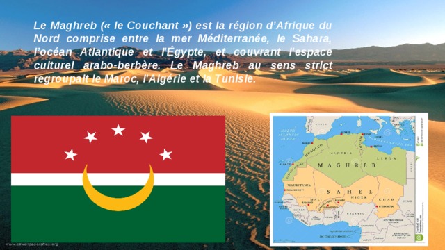 Le Maghreb (« le Couchant ») est la région d’Afrique du Nord comprise entre la mer Méditerranée, le Sahara, l’océan Atlantique et l'Égypte, et couvrant l'espace culturel arabo-berbère. Le Maghreb au sens strict regroupait le Maroc, l'Algérie et la Tunisie.