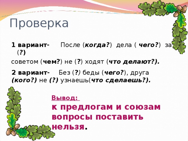 Проверка 1 вариант- После ( когда? ) дела ( чего? ) за ( ? )  советом ( чем? ) не ( ? ) ходят ( что делают?). 2 вариант- Без ( ? ) беды ( чего? ), друга (кого?) не (?) узнаешь( что сделаешь?). Вывод: к предлогам и союзам вопросы поставить нельзя .