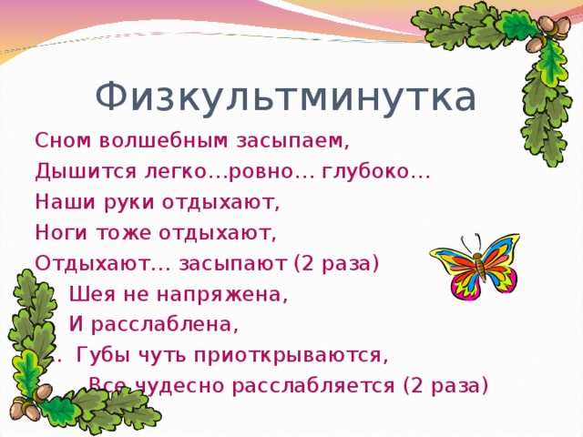 Физкультминутка Сном волшебным засыпаем, Дышится легко…ровно… глубоко… Наши руки отдыхают, Ноги тоже отдыхают, Отдыхают… засыпают (2 раза)  Шея не напряжена,  И расслаблена, … . Губы чуть приоткрываются,  Все чудесно расслабляется (2 раза)