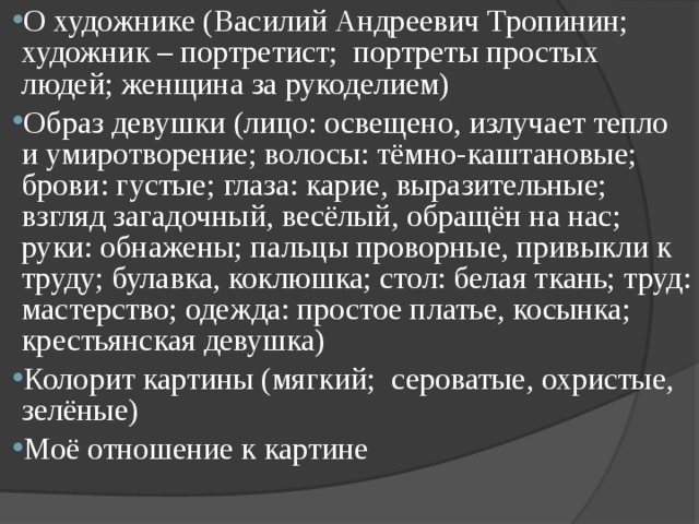 О художнике (Василий Андреевич Тропинин; художник – портретист;  портреты простых людей; женщина за рукоделием) Образ девушки (лицо: освещено, излучает тепло и умиротворение; волосы: тёмно-каштановые; брови: густые; глаза: карие, выразительные; взгляд загадочный, весёлый, обращён на нас; руки: обнажены; пальцы проворные, привыкли к труду; булавка, коклюшка; стол: белая ткань; труд: мастерство; одежда: простое платье, косынка; крестьянская девушка) Колорит картины (мягкий;  сероватые, охристые, зелёные) Моё отношение к картине