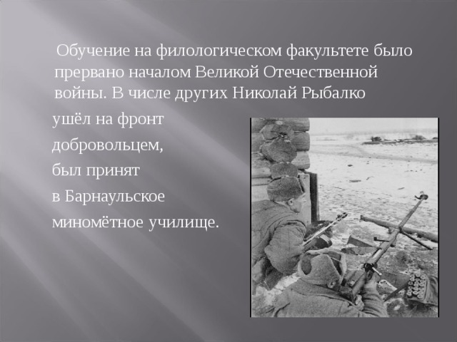 Обучение на филологическом факультете было прервано началом Великой Отечественной войны. В числе других Николай Рыбалко    ушёл на фронт  добровольцем,  был принят  в Барнаульское  миномётное училище.