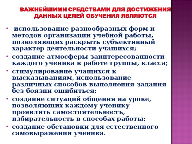 использование разнообразных форм и методов организации учебной работы, позволяющих раскрыть субъективный характер деятельности учащихся; создание атмосферы заинтересованности каждого ученика в работе группы, класса; стимулирование учащихся к высказываниям, использование различных способов выполнения задания без боязни ошибиться; создание ситуаций общения на уроке, позволяющих каждому ученику проявлять самостоятельность, избирательность в способах работы; создание обстановки для естественного самовыражения ученика.