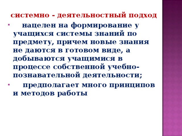 системно - деятельностный подход  нацелен на формирование у учащихся системы знаний по предмету, причем новые знания не даются в готовом виде, а добываются учащимися в процессе собственной учебно-познавательной деятельности;  предполагает много принципов и методов работы