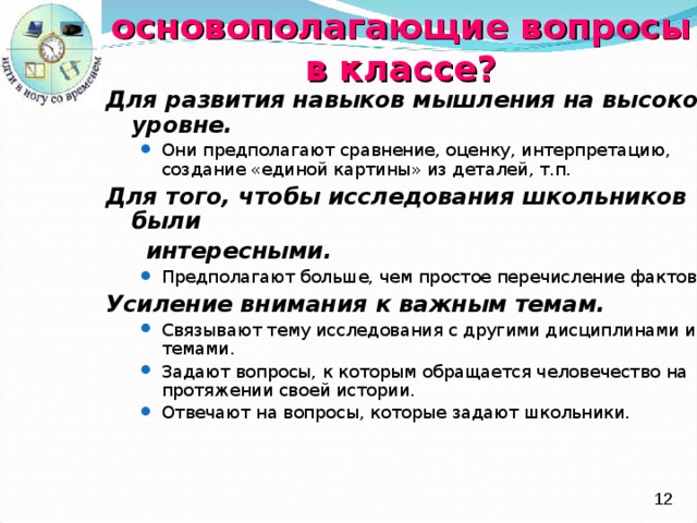 Зачем использовать основополагающие вопросы  в классе ? Для развития навыков мышления на высоком уровне. Они предполагают сравнение, оценку, интерпретацию, создание «единой картины» из деталей , т.п. Они предполагают сравнение, оценку, интерпретацию, создание «единой картины» из деталей , т.п. Для того, чтобы  исследования школьников были  интересными. Предполагают больше, чем простое перечисление фактов. Предполагают больше, чем простое перечисление фактов. Усиление внимания к важным темам. Связывают тему исследования с другими дисциплинами и темами. Задают вопросы, к которым обращается человечество на протяжении своей истории. Отвечают на вопросы, которые задают школьники. Связывают тему исследования с другими дисциплинами и темами. Задают вопросы, к которым обращается человечество на протяжении своей истории. Отвечают на вопросы, которые задают школьники.