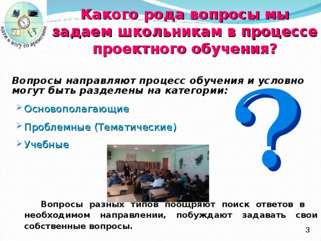 Какого рода вопросы мы задаем школьникам в процессе  проектного обучения ?  Вопросы направляют процесс обучения и условно могут быть разделены на категории : Основополагающие Проблемные (Тематические) Учебные  Основополагающие Проблемные (Тематические) Учебные   Вопросы разных типов поощряют поиск ответов в необходимом направлении, побуждают задавать свои собственные вопросы.  Вопросы разных типов поощряют поиск ответов в необходимом направлении, побуждают задавать свои собственные вопросы.