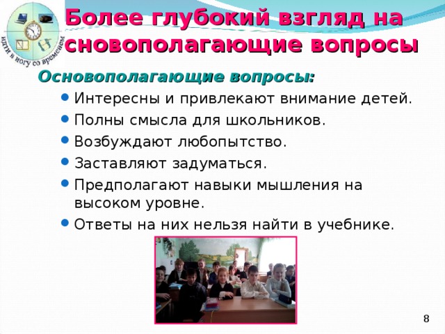 Более глубокий взгляд на основополагающие вопросы Основополагающие вопросы : Интересны и привлекают внимание детей. Полны смысла для школьников. Возбуждают любопытство. Заставляют задуматься. Предполагают навыки мышления на высоком уровне. Ответы на них нельзя найти в учебнике. Интересны и привлекают внимание детей. Полны смысла для школьников. Возбуждают любопытство. Заставляют задуматься. Предполагают навыки мышления на высоком уровне. Ответы на них нельзя найти в учебнике.