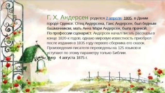 Г. Х. Андерсен родился 2 апреля ,   1805 . в Дании городе Оденсе. Отец Андерсена, Ганс Андерсен, был бедным башмачником, мать Анна Мари Андерсен, была прачкой.  По профессии сценарист. Андерсен начал писать рассказы в конце 1820-х годов, однако мировую известность приобрел после издания в 1835 году первого сборника его сказок. Произведения писателя переведены на 125 языков и уступают по этому параметру только Библии.  Умер 4 августа 1875 г.