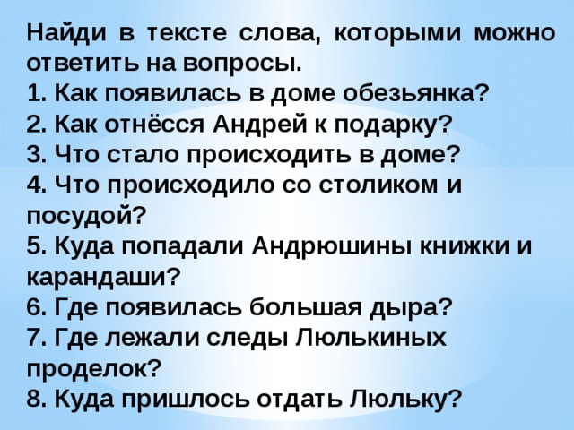 Найди в тексте слова, которыми можно ответить на вопросы. 1. Как появилась в доме обезьянка?  2. Как отнёсся Андрей к подарку?  3. Что стало происходить в доме?  4. Что происходило со столиком и посудой?  5. Куда попадали Андрюшины книжки и карандаши?  6. Где появилась большая дыра?  7. Где лежали следы Люлькиных проделок? 8. Куда пришлось отдать Люльку?