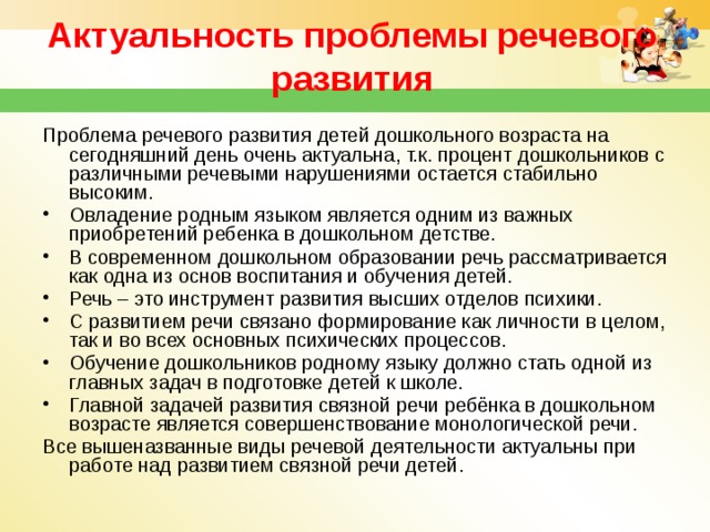 Актуальность проблемы речевого развития Проблема речевого развития детей дошкольного возраста на сегодняшний день очень актуальна, т.к. процент дошкольников с различными речевыми нарушениями остается стабильно высоким.  Овладение родным языком является одним из важных приобретений ребенка в дошкольном детстве. В современном дошкольном образовании речь рассматривается как одна из основ воспитания и обучения детей. Речь – это инструмент развития высших отделов психики. С развитием речи связано формирование как личности в целом, так и во всех основных психических процессов. Обучение дошкольников родному языку должно стать одной из главных задач в подготовке детей к школе. Главной задачей развития связной речи ребёнка в дошкольном возрасте является совершенствование монологической речи. Все вышеназванные виды речевой деятельности актуальны при работе над развитием связной речи детей.