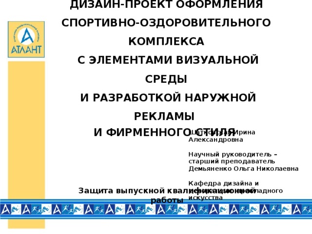 ДИЗАЙН-ПРОЕКТ ОФОРМЛЕНИЯ СПОРТИВНО-ОЗДОРОВИТЕЛЬНОГО КОМПЛЕКСА  С ЭЛЕМЕНТАМИ ВИЗУАЛЬНОЙ СРЕДЫ  И РАЗРАБОТКОЙ НАРУЖНОЙ РЕКЛАМЫ И ФИРМЕННОГО СТИЛЯ Шатковская Ирина Александровна   Научный руководитель –  старший преподаватель  Демьяненко Ольга Николаевна   Кафедра дизайна и декоративно-прикладного искусства Защита выпускной квалификационной работы