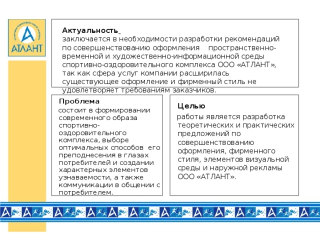 Актуальность   заключается в необходимости разработки рекомендаций по совершенствованию оформления пространственно-временной и художественно-информационной среды спортивно-оздоровительного комплекса ООО «АТЛАНТ», так как сфера услуг компании расширилась существующее оформление и фирменный стиль не удовлетворяет требованиям заказчиков.    Проблема  состоит в формировании современного образа спортивно-оздоровительного комплекса, выборе оптимальных способов его преподнесения в глазах потребителей и создании характерных элементов узнаваемости, а также коммуникации в общении с потребителем.   Целью  работы является разработка теоретических и практических предложений по совершенствованию оформления, фирменного стиля, элементов визуальной среды и наружной рекламы ООО «АТЛАНТ».