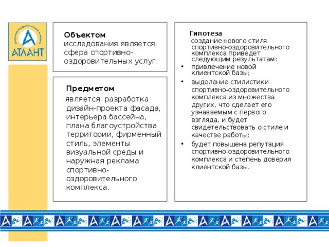 Гипотеза  создание нового стиля спортивно-оздоровительного комплекса приведет следующим результатам: привлечение новой клиентской базы; выделение стилистики спортивно-оздоровительного комплекса из множества других, что сделает его узнаваемым с первого взгляда, и будет свидетельствовать о стиле и качестве работы; будет повышена репутация спортивно-оздоровительного комплекса и степень доверия клиентской базы. Объектом  исследования является сфера спортивно-оздоровительных услуг.  Предметом  является разработка дизайн-проекта фасада, интерьера бассейна, плана благоустройства территории, фирменный стиль, элементы визуальной среды и наружная реклама спортивно-оздоровительного комплекса.