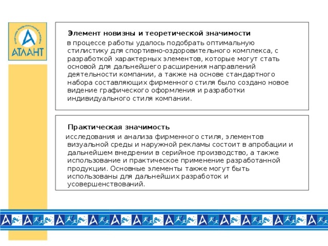 Элемент новизны и теоретической значимости   в процессе работы удалось подобрать оптимальную стилистику для спортивно-оздоровительного комплекса, с разработкой характерных элементов, которые могут стать основой для дальнейшего расширения направлений деятельности компании, а также на основе стандартного набора составляющих фирменного стиля было создано новое видение графического оформления и разработки индивидуального стиля компании.   Практическая значимость  исследования и анализа фирменного стиля, элементов визуальной среды и наружной рекламы состоит в апробации и дальнейшем внедрении в серийное производство, а также использование и практическое применение разработанной продукции. Основные элементы также могут быть использованы для дальнейших разработок и усовершенствований.