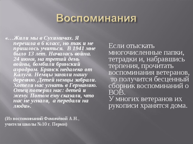 «…Жили мы в Сухиничах. Я перешла в 6 класс, но так и не пришлось учиться. В 1941 мне было 13 лет. Началась война. 24 июня, на третий день войны, бомбили брянский аэродром. Брянск недалеко от Калуги. Немцы заняли нашу деревню. Детей немцы забрали. Хотели нас угнать в Германию. Отец потерял нас: детей и жену. Потом ему сказали, что нас не угнали, а передали на люди». (Из воспоминаний Фомичёвой А.Н., учителя школы №10 г. Перми)  Если отыскать многочисленные папки,  тетрадки и, набравшись терпения, прочитать воспоминания ветеранов, то получится бесценный сборник воспоминаний о ВОВ.  У многих ветеранов их рукописи хранятся дома.