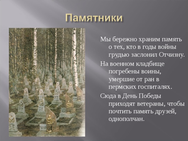 Мы бережно храним память о тех, кто в годы войны грудью заслонил Отчизну. На военном кладбище погребены воины, умершие от ран в пермских госпиталях. Сюда в День Победы приходят ветераны, чтобы почтить память друзей, однополчан.