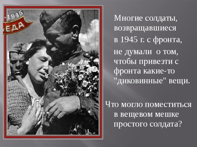 Многие солдаты, возвращавшиеся  в 1945 г. с фронта,  не думали о том, чтобы привезти с фронта какие-то 