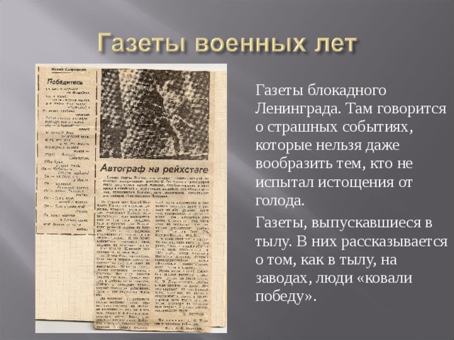 Газеты блокадного Ленинграда. Там говорится о страшных событиях, которые нельзя даже вообразить тем, кто не испытал истощения от голода.  Газеты, выпускавшиеся в тылу. В них рассказывается о том, как в тылу, на заводах, люди «ковали победу».