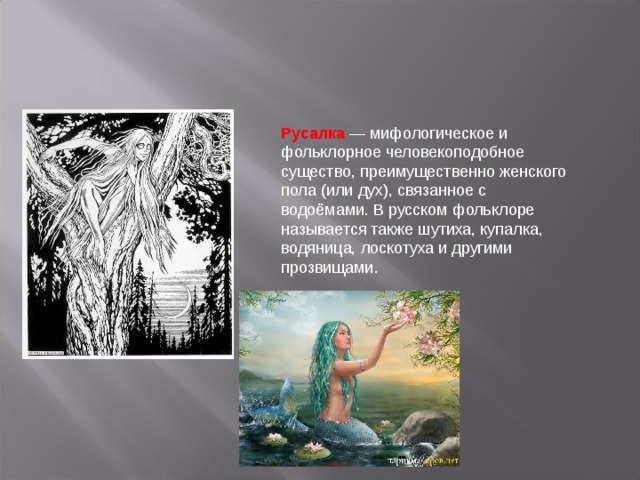 Русалка — мифологическое и фольклорное человекоподобное существо, преимущественно женского пола (или дух), связанное с водоёмами. В русском фольклоре называется также шутиха, купалка, водяница, лоскотуха и другими прозвищами.