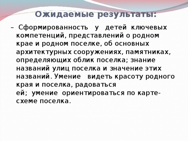 Ожидаемые результаты: –   Сформированность   у   детей  ключевых компетенций, представлений о родном крае и родном поселке, об основных архитектурных сооружениях, памятниках, определяющих облик поселка; знание названий улиц поселка и значение этих названий. Умение   видеть красоту родного края и поселка, радоваться ей;  умение  ориентироваться по карте-схеме поселка.