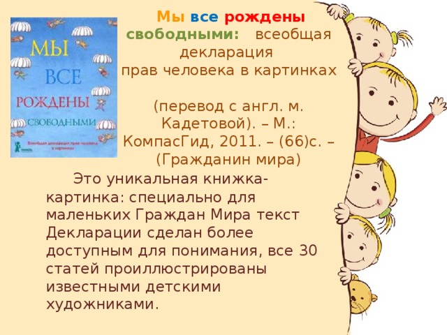 Мы все  рождены  свободными: всеобщая декларация  прав человека в картинках  (перевод с англ. м. Кадетовой). – М.: КомпасГид, 2011. – (66)с. – (Гражданин мира)  Это уникальная книжка-картинка: специально для маленьких Граждан Мира текст Декларации сделан более доступным для понимания, все 30 статей проиллюстрированы известными детскими художниками.