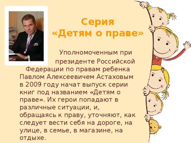 Серия  «Детям о праве»  Уполномоченным при  президенте Российской Федерации по правам ребенка Павлом Алексеевичем Астаховым в 2009 году начат выпуск серии книг под названием «Детям о праве». Их герои попадают в различные ситуации, и, обращаясь к праву, уточняют, как следует вести себя на дороге, на улице, в семье, в магазине, на отдыхе.