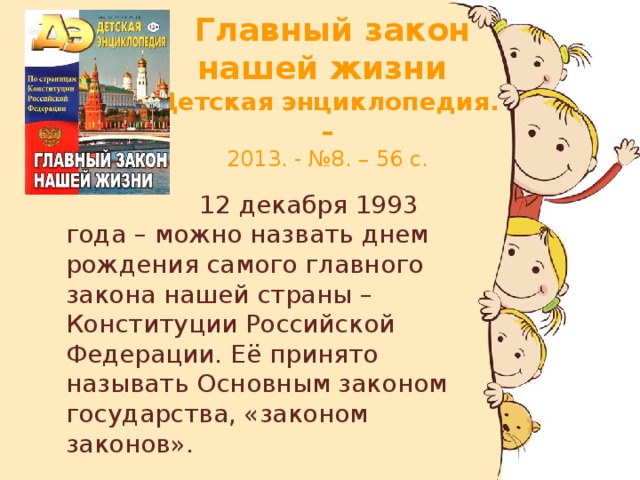 Главный закон нашей жизни  Детская энциклопедия. –  2013. - №8. – 56 с.  12 декабря 1993 года – можно назвать днем рождения самого главного закона нашей страны – Конституции Российской Федерации. Её принято называть Основным законом государства, «законом законов».