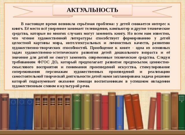 АКТУАЛЬНОСТЬ В настоящее время возникла серьёзная проблема: у детей снижается интерес к книге. Её место всё увереннее занимает телевидение, компьютер и другие технические средства, которые во многих случаях могут заменить книгу. Но всем нам известно, что чтение художественной литературы способствует формированию у детей целостной картины мира, интеллектуальных и личностных качеств, развитию художественно-творческих способностей. Приобщение к книге - одна из основных задач художественно-эстетического развития детей дошкольного возраста и её значение для детей не смогут заменить современные технические средства. Следуя требованиям ФГОС ДО, который предполагает развитие предпосылок ценностно-смыслового восприятия и понимания произведений искусства, стимулирование сопереживания персонажам художественных произведений и реализацию самостоятельной творческой деятельности детей нами запланирована задача решение которой подразумевает оказание помощи воспитанникам в успешном овладении художественным словом и культурой речи.