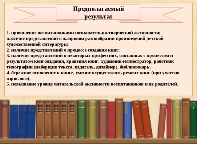 1. проявление воспитанниками познавательно-творческой активности; наличие представлений о жанровом разнообразии произведений детской художественной литературы; 2. наличие представлений о процессе создания книг; 3. наличие представлений о некоторых профессиях, связанных с процессом и результатом книгоиздания, хранения книг: художник-иллюстратор, работник типографии (наборщик текста, издатель, дизайнер), библиотекарь; 4. бережное отношение к книге, умение осуществлять ремонт книг (при участии взрослого); 5. повышение уровня читательской активности воспитанников и их родителей. Предполагаемый результат