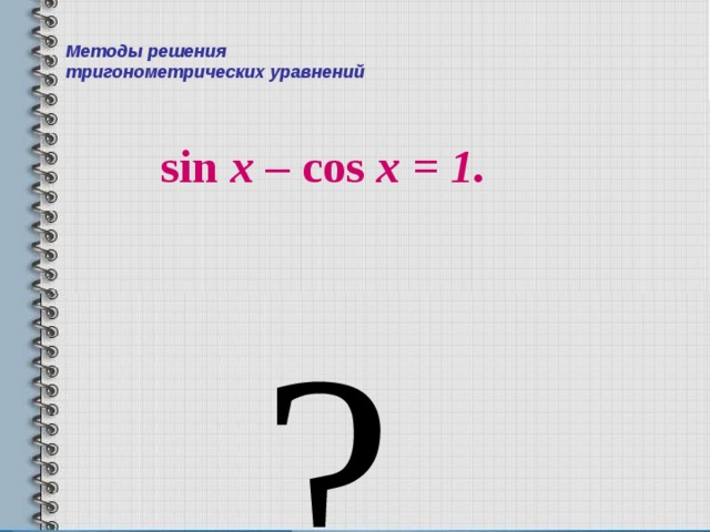 Методы решения  тригонометрических уравнений sin x – cos x = 1 . ?