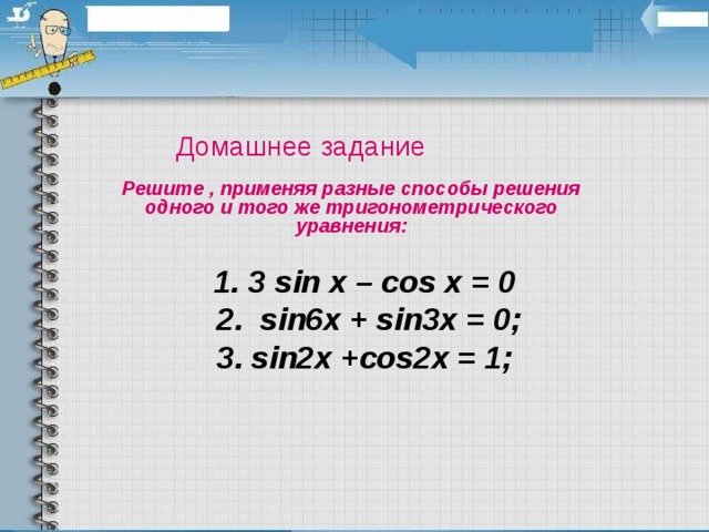 Домашнее задание Решите , применяя разные способы решения одного и того же тригонометрического уравнения :   1 . 3 sin x – cos x = 0   2 . sin6x + sin3x = 0;   3 . sin2x +cos2x = 1;