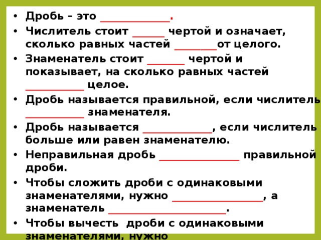 Дробь – это _____________ . Числитель стоит ______ чертой и означает, сколько равных частей  ________ от целого. Знаменатель стоит  _______ чертой и показывает, на сколько равных частей ___________ целое. Дробь называется правильной, если числитель ___________ знаменателя. Дробь называется  _____________ , если числитель больше или равен знаменателю. Неправильная дробь  _______________ правильной дроби. Чтобы сложить дроби с одинаковыми знаменателями, нужно _________________ , а знаменатель ______________________ . Чтобы вычесть дроби с одинаковыми знаменателями, нужно из числителя ______________________________________ , а з  з наменатель _____________________ .