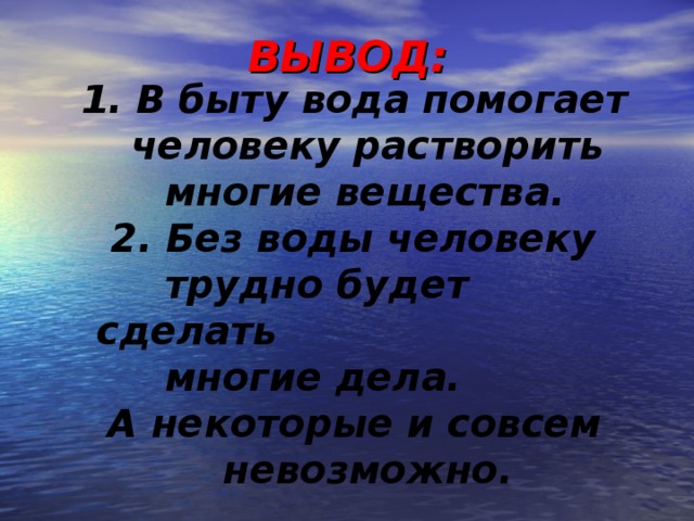 ВЫВОД:     В быту вода помогает человеку растворить  многие вещества.  2. Без воды человеку  трудно будет сделать  многие дела. А некоторые и совсем невозможно.