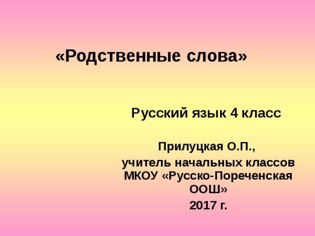 «Родственные слова»  Русский язык 4 класс  Прилуцкая О.П., учитель начальных классов МКОУ «Русско-Пореченская ООШ» 2017 г.