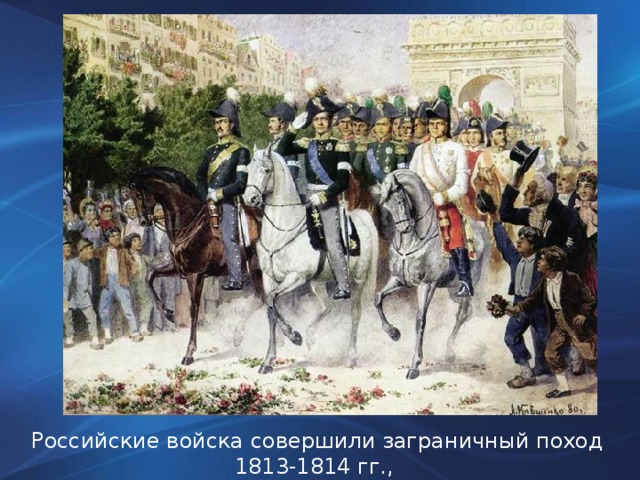 Российские войска совершили заграничный поход 1813-1814 гг., и вступили в Париж.