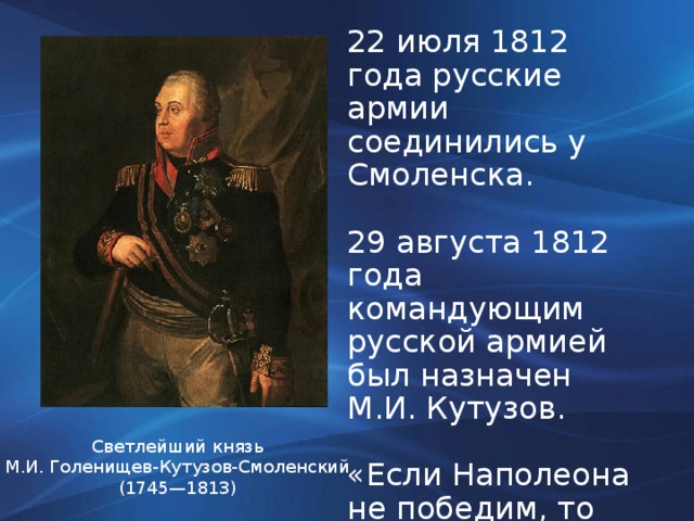 22 июля 1812 года русские армии соединились у Смоленска. 29 августа 1812 года командующим русской армией был назначен М.И. Кутузов. «Если Наполеона не победим, то мы его обманем». Светлейший князь М.И. Голенищев-Кутузов-Смоленский (1745—1813)