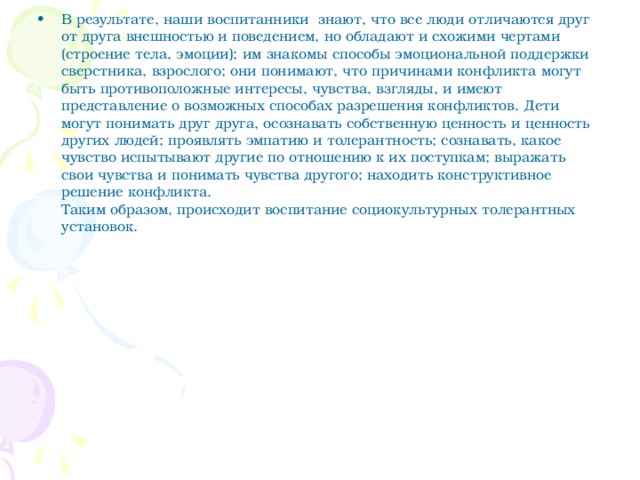 В результате, наши воспитанники  знают, что все люди отличаются друг от друга внешностью и поведением, но обладают и схожими чертами (строение тела, эмоции); им знакомы способы эмоциональной поддержки сверстника, взрослого; они понимают, что причинами конфликта могут быть противоположные интересы, чувства, взгляды, и имеют представление о возможных способах разрешения конфликтов. Дети могут понимать друг друга, осознавать собственную ценность и ценность других людей; проявлять эмпатию и толерантность; сознавать, какое чувство испытывают другие по отношению к их поступкам; выражать свои чувства и понимать чувства другого; находить конструктивное решение конфликта.   Таким образом, происходит воспитание социокультурных толерантных установок.