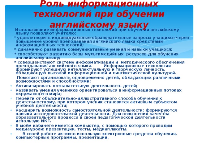 Роль информационных технологий при обучении английскому языку  Использование информационных технологий при обучении английскому языку позволяют учителю:  * удовлетворить индивидуальные образовательные запросы учащихся через повышение уровня преподавания английского языка средствами информационных технологий;  * динамично развивать коммуникативные умения и навыки учащихся;  * способствуют развитию базы мультимедийных ресурсов для обучения английскому языку;  * совершенствуют систему информатизации и методического обеспечения преподавания английского языка. Информационные технологии формируют успешную интеллектуальную и творческую личность, обладающую высокой информационной и лингвистической культурой.  Помогают организовать одновременно детей, обладающих различными возможностями и способностями;