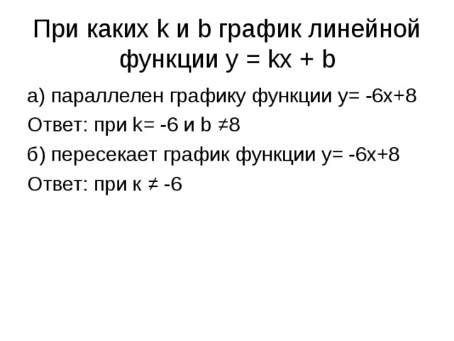 При каких k и b график линейной функции y = kx + b а) параллелен графику функции y= -6x+8 Ответ: при k= -6 и b ≠8 б) пересекает график функции y= -6x+8 Ответ: при к ≠ -6