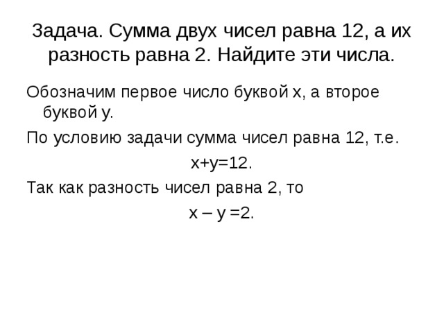 Задача. Сумма двух чисел равна 12, а их разность равна 2. Найдите эти числа. Обозначим первое число буквой x, а второе буквой y. По условию задачи сумма чисел равна 12, т.е. x+y=12. Так как разность чисел равна 2, то x – y =2.