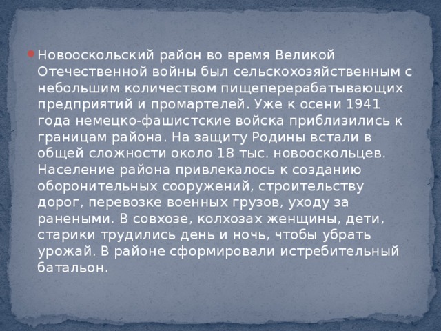 Новооскольский район во время Великой Отечественной войны был сельскохозяйственным с небольшим количеством пищеперерабатывающих предприятий и промартелей. Уже к осени 1941 года немецко-фашистские войска приблизились к границам района. На защиту Родины встали в общей сложности около 18 тыс. новооскольцев. Население района привлекалось к созданию оборонительных сооружений, строительству дорог, перевозке военных грузов, уходу за ранеными. В совхозе, колхозах женщины, дети, старики трудились день и ночь, чтобы убрать урожай. В районе сформировали истребительный батальон.