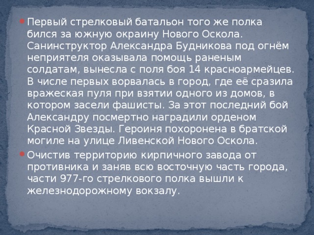 Первый стрелковый батальон того же полка бился за южную окраину Нового Оскола. Санинструктор Александра Будникова под огнём неприятеля оказывала помощь раненым солдатам, вынесла с поля боя 14 красноармейцев. В числе первых ворвалась в город, где её сразила вражеская пуля при взятии одного из домов, в котором засели фашисты. За этот последний бой Александру посмертно наградили орденом Красной Звезды. Героиня похоронена в братской могиле на улице Ливенской Нового Оскола. Очистив территорию кирпичного завода от противника и заняв всю восточную часть города, части 977-го стрелкового полка вышли к железнодорожному вокзалу.